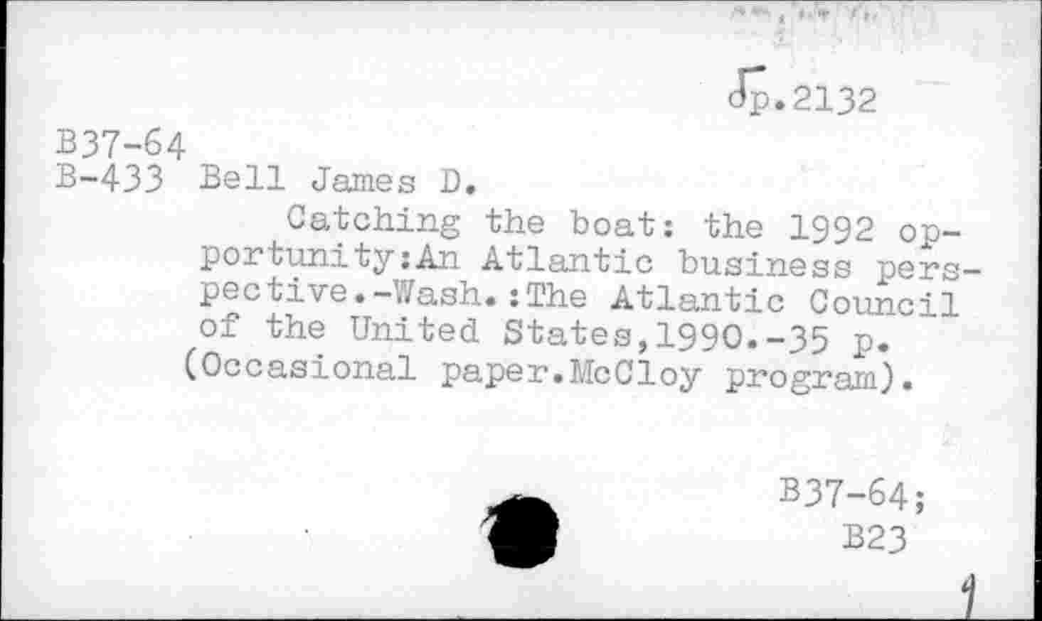 ﻿Jp.2132
B37-64
B-433 Bell James D.
Catching the boat: the 1992 opportunity :An Atlantic business perspective. -Wash. : The Atlantic Council of the United States,1990.-35 p. (Occasional paper.McCloy program).
B37-64;
B23
1